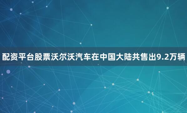 配资平台股票沃尔沃汽车在中国大陆共售出9.2万辆
