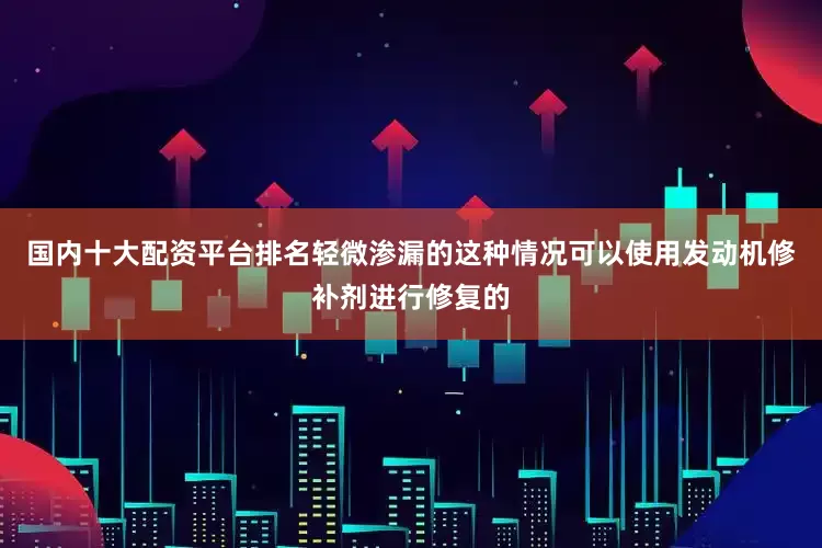 国内十大配资平台排名轻微渗漏的这种情况可以使用发动机修补剂进行修复的