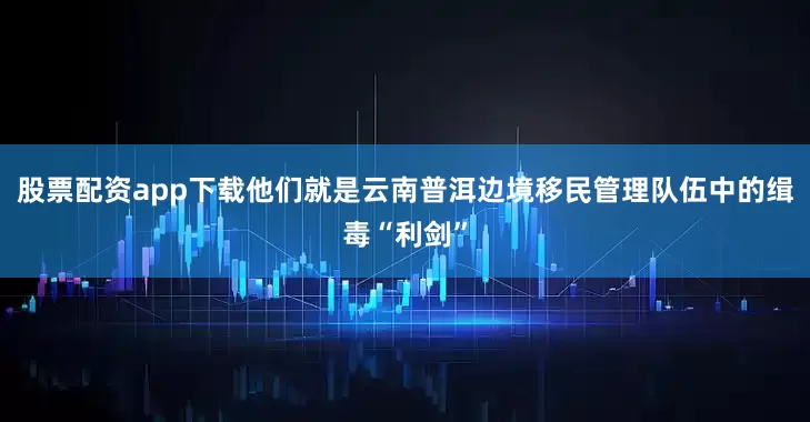 股票配资app下载他们就是云南普洱边境移民管理队伍中的缉毒“利剑”