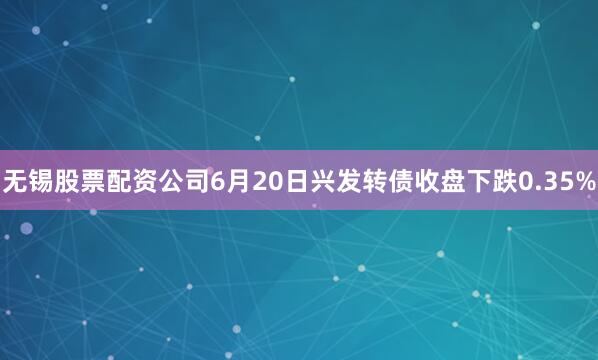 无锡股票配资公司6月20日兴发转债收盘下跌0.35%