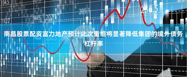 南昌股票配资富力地产预计此次重组将显著降低集团的境外债务杠杆率