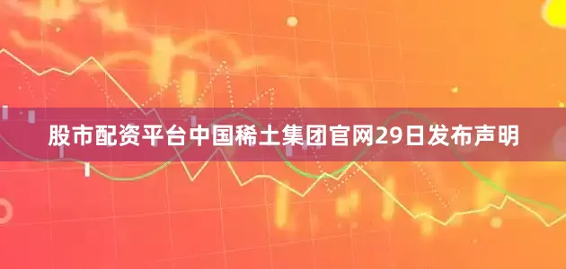 股市配资平台中国稀土集团官网29日发布声明
