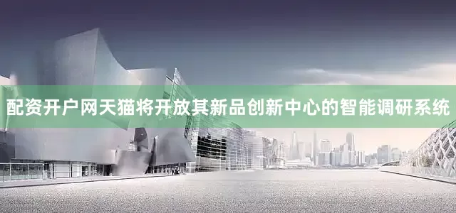 配资开户网天猫将开放其新品创新中心的智能调研系统
