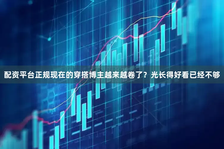 配资平台正规现在的穿搭博主越来越卷了？光长得好看已经不够