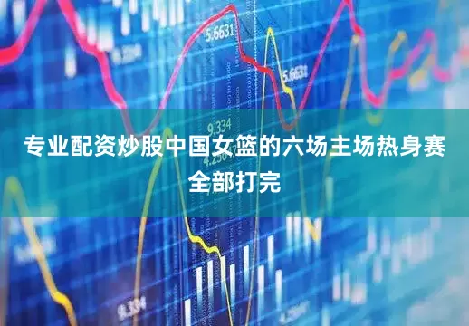 专业配资炒股中国女篮的六场主场热身赛全部打完