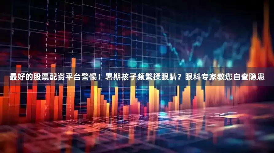 最好的股票配资平台警惕！暑期孩子频繁揉眼睛？眼科专家教您自查隐患