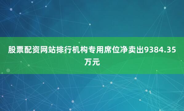 股票配资网站排行机构专用席位净卖出9384.35万元
