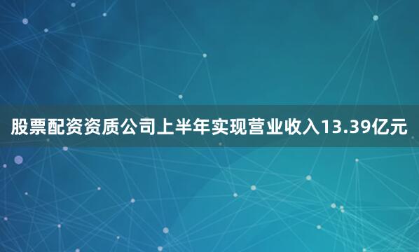 股票配资资质公司上半年实现营业收入13.39亿元