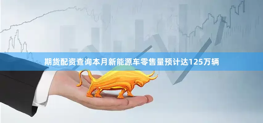 期货配资查询本月新能源车零售量预计达125万辆