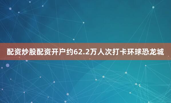 配资炒股配资开户约62.2万人次打卡环球恐龙城